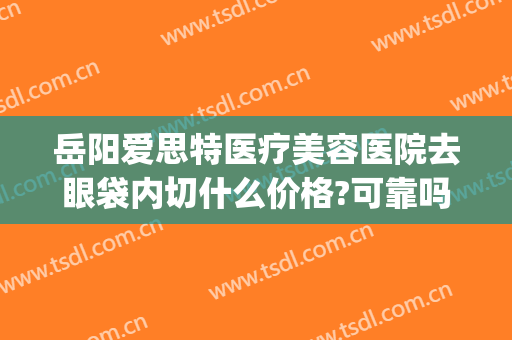 岳阳爱思特医疗美容医院去眼袋内切什么价格?可靠吗?(岳阳整形美容医院爱思特)