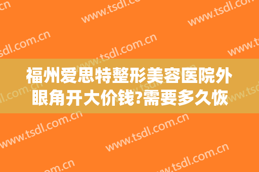 福州爱思特整形美容医院外眼角开大价钱?需要多久恢复?(福州爱美医疗整形)