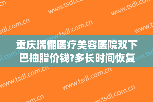 重庆瑞俪医疗美容医院双下巴抽脂价钱?多长时间恢复?(重庆瑞丽医院抽脂)