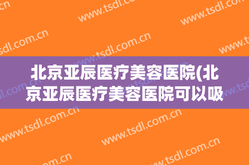 北京亚辰医疗美容医院(北京亚辰医疗美容医院可以吸脂吗?)