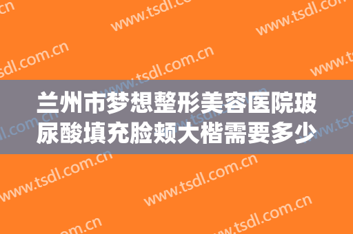 兰州市梦想整形美容医院玻尿酸填充脸颊大楷需要多少费用?靠谱吗?(兰州整形医生)