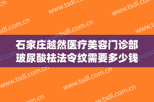 石家庄越然医疗美容门诊部玻尿酸祛法令纹需要多少钱?可靠吗?(玻尿酸去除法令纹需要多少钱)