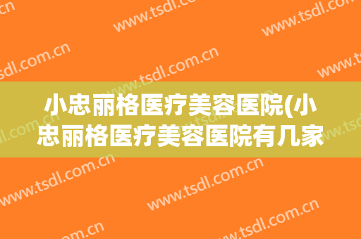 小忠丽格医疗美容医院(小忠丽格医疗美容医院有几家全国)
