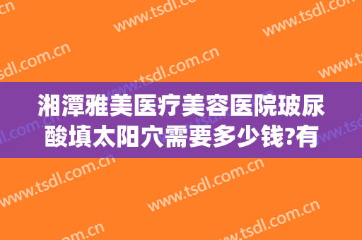 湘潭雅美医疗美容医院玻尿酸填太阳穴需要多少钱?有哪些优势?(美容院玻尿酸填充)