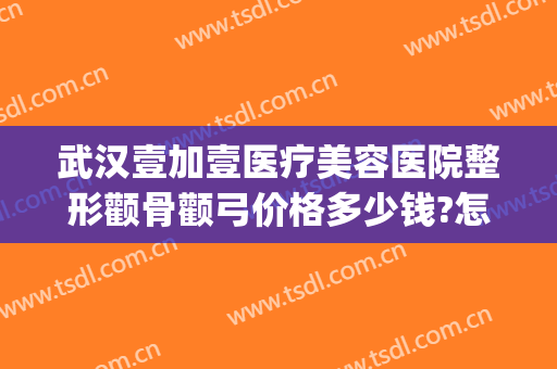 武汉壹加壹医疗美容医院整形颧骨颧弓价格多少钱?怎么样?(武汉美加壹医疗美容怎么样)