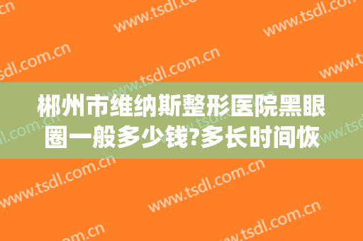 郴州市维纳斯整形医院黑眼圈一般多少钱?多长时间恢复?(郴州维纳斯整形好不好)