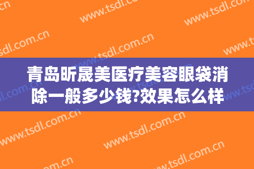 青岛昕晟美医疗美容眼袋消除一般多少钱?效果怎么样?(医美 眼袋)
