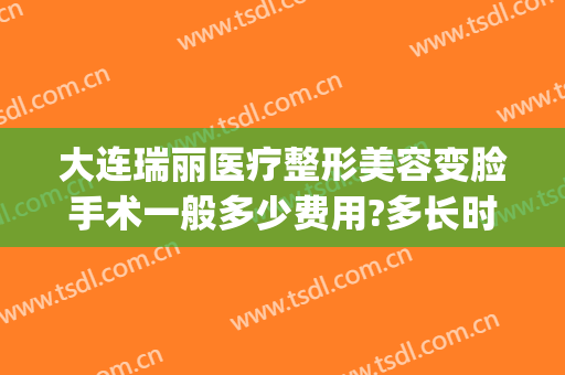 大连瑞丽医疗整形美容变脸手术一般多少费用?多长时间恢复?(大连瑞和整形)