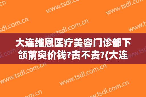 大连维恩医疗美容门诊部下颌前突价钱?贵不贵?(大连维恩整形医院)