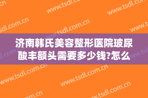 济南韩氏美容整形医院玻尿酸丰额头需要多少钱?怎么样?(济南韩氏整形价格表)