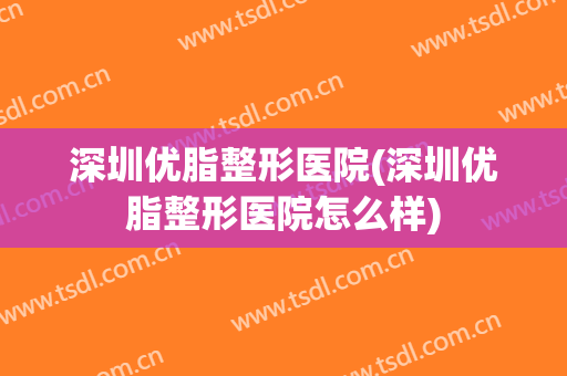 深圳优脂整形医院(深圳优脂整形医院怎么样)