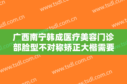 广西南宁韩成医疗美容门诊部脸型不对称矫正大楷需要多少钱?贵不贵?