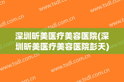 深圳昕美医疗美容医院(深圳昕美医疗美容医院彭天)