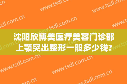 沈阳欣博美医疗美容门诊部上颚突出整形一般多少钱?有哪些优势?(沈阳欣悦整形)