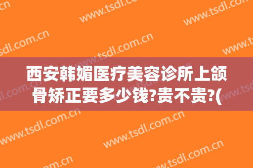 西安韩媚医疗美容诊所上颌骨矫正要多少钱?贵不贵?(下颌骨矫正价格大概需要多少钱?)