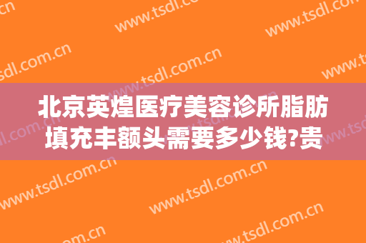 北京英煌医疗美容诊所脂肪填充丰额头需要多少钱?贵不贵?(北京英煌医疗美容价格表)