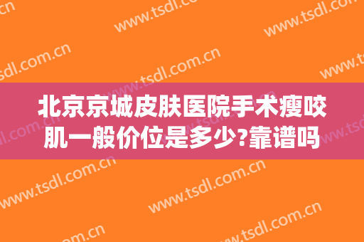 北京京城皮肤医院手术瘦咬肌一般价位是多少?靠谱吗?(瘦咬肌手术要多少钱)