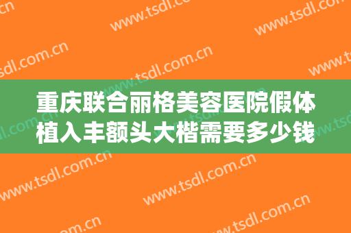 重庆联合丽格美容医院假体植入丰额头大楷需要多少钱?靠谱吗?(重庆丰胸整形费用)