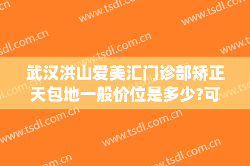 武汉洪山爱美汇门诊部矫正天包地一般价位是多少?可靠吗?(武汉地包天矫正的价格)