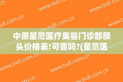 中原星范医疗美容门诊部额头价格表!可靠吗?(星范医疗美容怎么样)