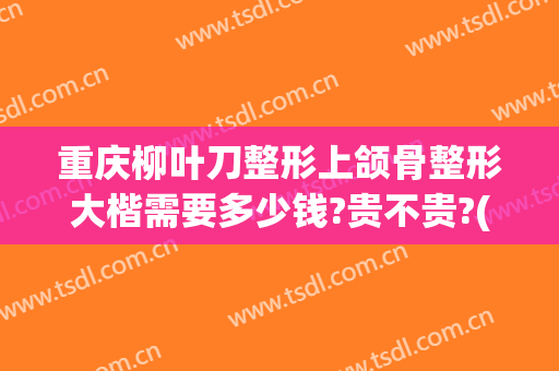 重庆柳叶刀整形上颌骨整形大楷需要多少钱?贵不贵?(重庆做正颌手术多少钱)