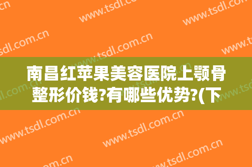 南昌红苹果美容医院上颚骨整形价钱?有哪些优势?(下颚骨歪了手术多少钱)