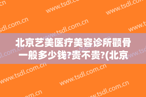 北京艺美医疗美容诊所颧骨一般多少钱?贵不贵?(北京艺美医疗美容诊所怎么样)