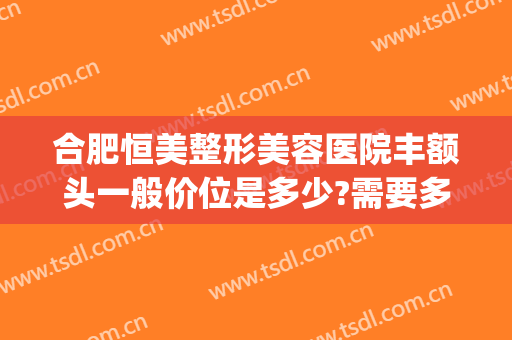 合肥恒美整形美容医院丰额头一般价位是多少?需要多久恢复?(整形丰额头价格)