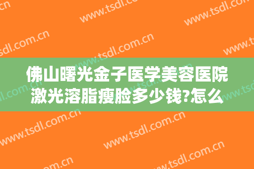 佛山曙光金子医学美容医院激光溶脂瘦脸多少钱?怎么样?(广州溶脂价格曙光专家热线多少呢)