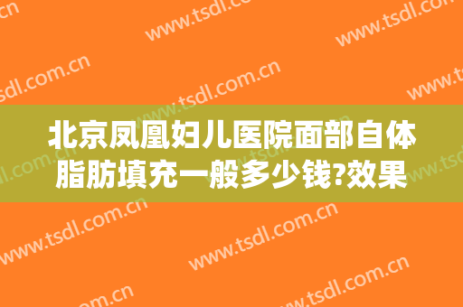 北京凤凰妇儿医院面部自体脂肪填充一般多少钱?效果怎么样?(自体脂肪填充面部需要多少钱)