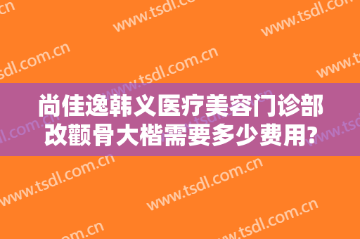 尚佳逸韩义医疗美容门诊部改颧骨大楷需要多少费用?有哪些优势?