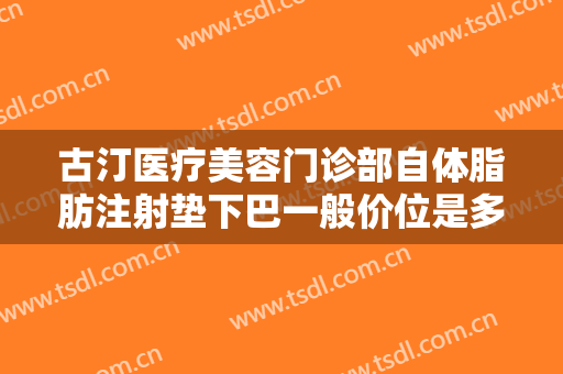 古汀医疗美容门诊部自体脂肪注射垫下巴一般价位是多少费用?有哪些优势?