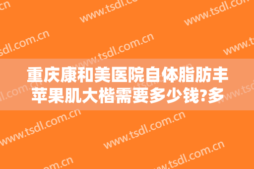 重庆康和美医院自体脂肪丰苹果肌大楷需要多少钱?多长时间恢复?
