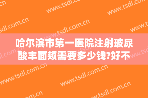 哈尔滨市第一医院注射玻尿酸丰面颊需要多少钱?好不好?(哈尔滨注射玻尿酸医院哪家好)