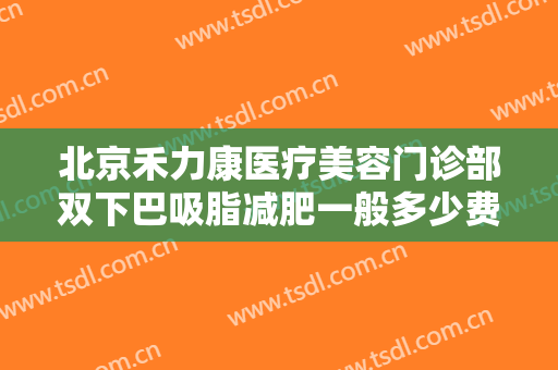 北京禾力康医疗美容门诊部双下巴吸脂减肥一般多少费用?效果怎么样?