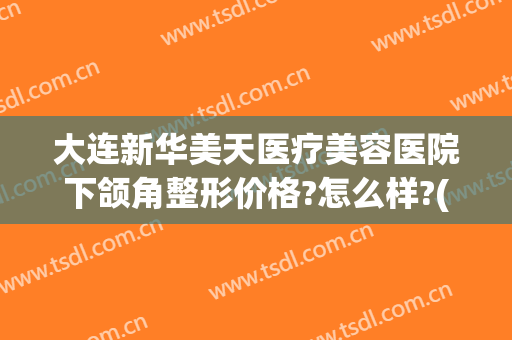 大连新华美天医疗美容医院下颌角整形价格?怎么样?(大连新华整形医院电话地址)