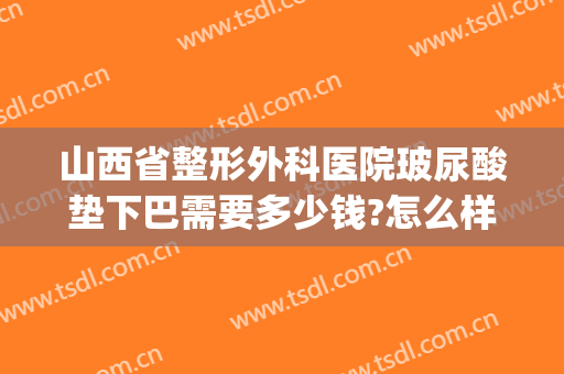 山西省整形外科医院玻尿酸垫下巴需要多少钱?怎么样?(三甲医院打玻尿酸下巴多少钱)