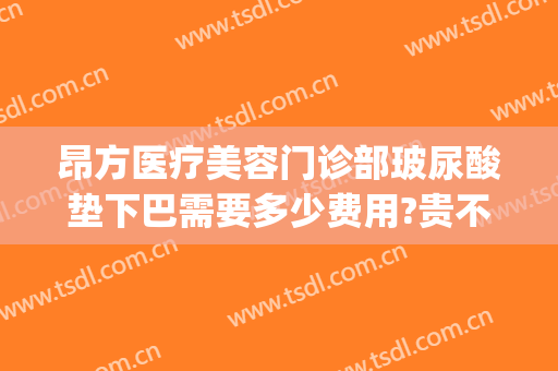 昂方医疗美容门诊部玻尿酸垫下巴需要多少费用?贵不贵?(整形垫下巴的费用是多少)