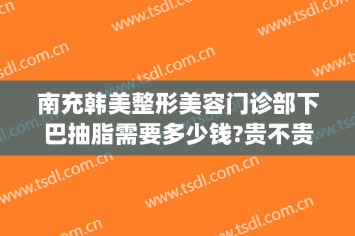 南充韩美整形美容门诊部下巴抽脂需要多少钱?贵不贵?(南充韩美整形医院怎么样?)