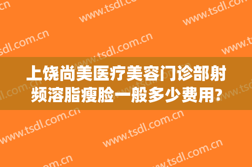 上饶尚美医疗美容门诊部射频溶脂瘦脸一般多少费用?靠谱吗?(上饶尚美整形美容医院怎么样)