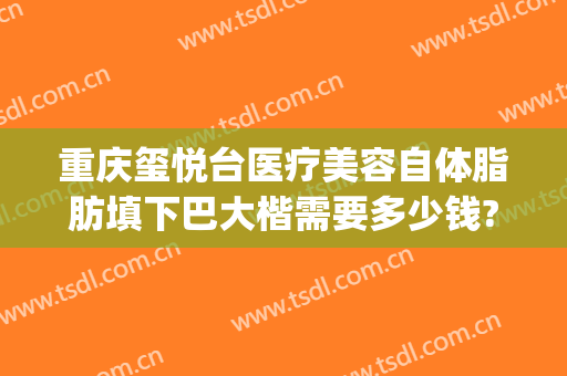 重庆玺悦台医疗美容自体脂肪填下巴大楷需要多少钱?效果怎么样?(沙坪坝玺悦台整形医院怎么样)