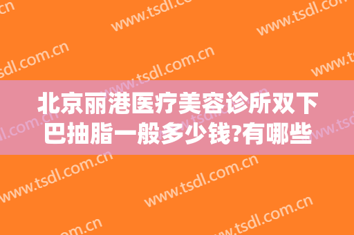 北京丽港医疗美容诊所双下巴抽脂一般多少钱?有哪些优势?(北京眼皮抽脂哪里好)