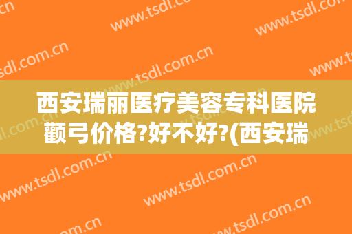 西安瑞丽医疗美容专科医院颧弓价格?好不好?(西安瑞丽整形美容医院)