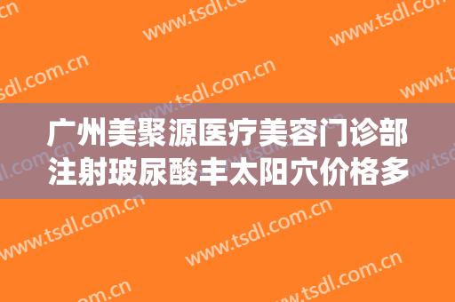 广州美聚源医疗美容门诊部注射玻尿酸丰太阳穴价格多少钱?可靠吗?(聚美医疗美容整形地址)