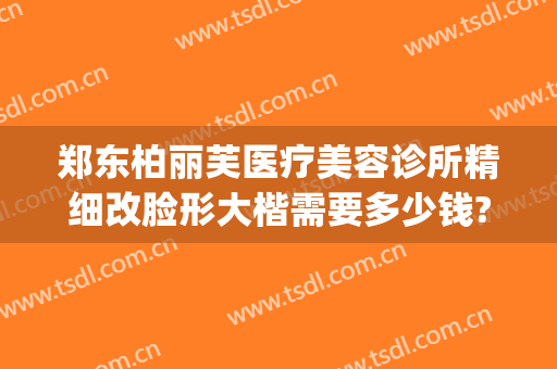 郑东柏丽芙医疗美容诊所精细改脸形大楷需要多少钱?可靠吗?(郑州柏丽芙整形怎么样)