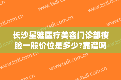 长沙星雅医疗美容门诊部瘦脸一般价位是多少?靠谱吗?(长沙星沙医美整形)