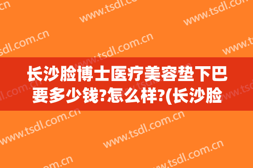 长沙脸博士医疗美容垫下巴要多少钱?怎么样?(长沙脸博士整形)