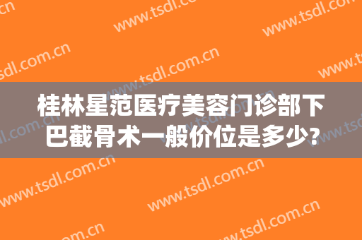 桂林星范医疗美容门诊部下巴截骨术一般价位是多少?贵不贵?(桂林星范整形美容医院)