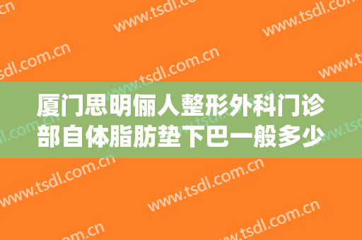 厦门思明俪人整形外科门诊部自体脂肪垫下巴一般多少钱?贵不贵?(厦门脂肪填充医生排行)