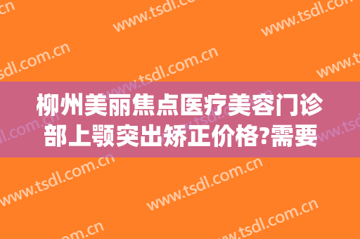 柳州美丽焦点医疗美容门诊部上颚突出矫正价格?需要多久恢复?(柳州美丽焦点整形医院口碑怎么样)